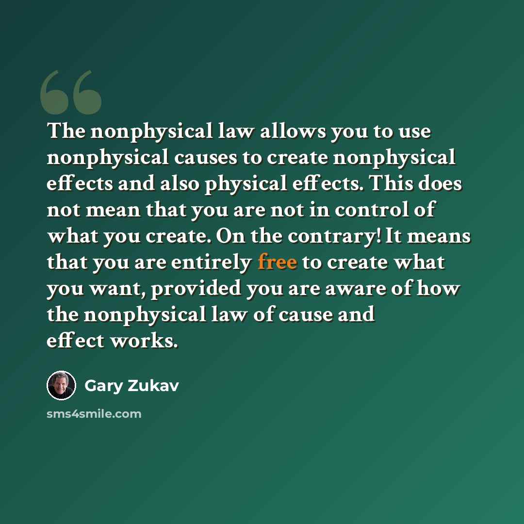 “The nonphysical law allows you to use nonphysical causes to create nonphysical effects and also physical effects. This does not mean that you are not in control of what you create. On the contrary! It means that you are entirely free to create what you want, provided you are aware of how the…” quote by Gary Zukav