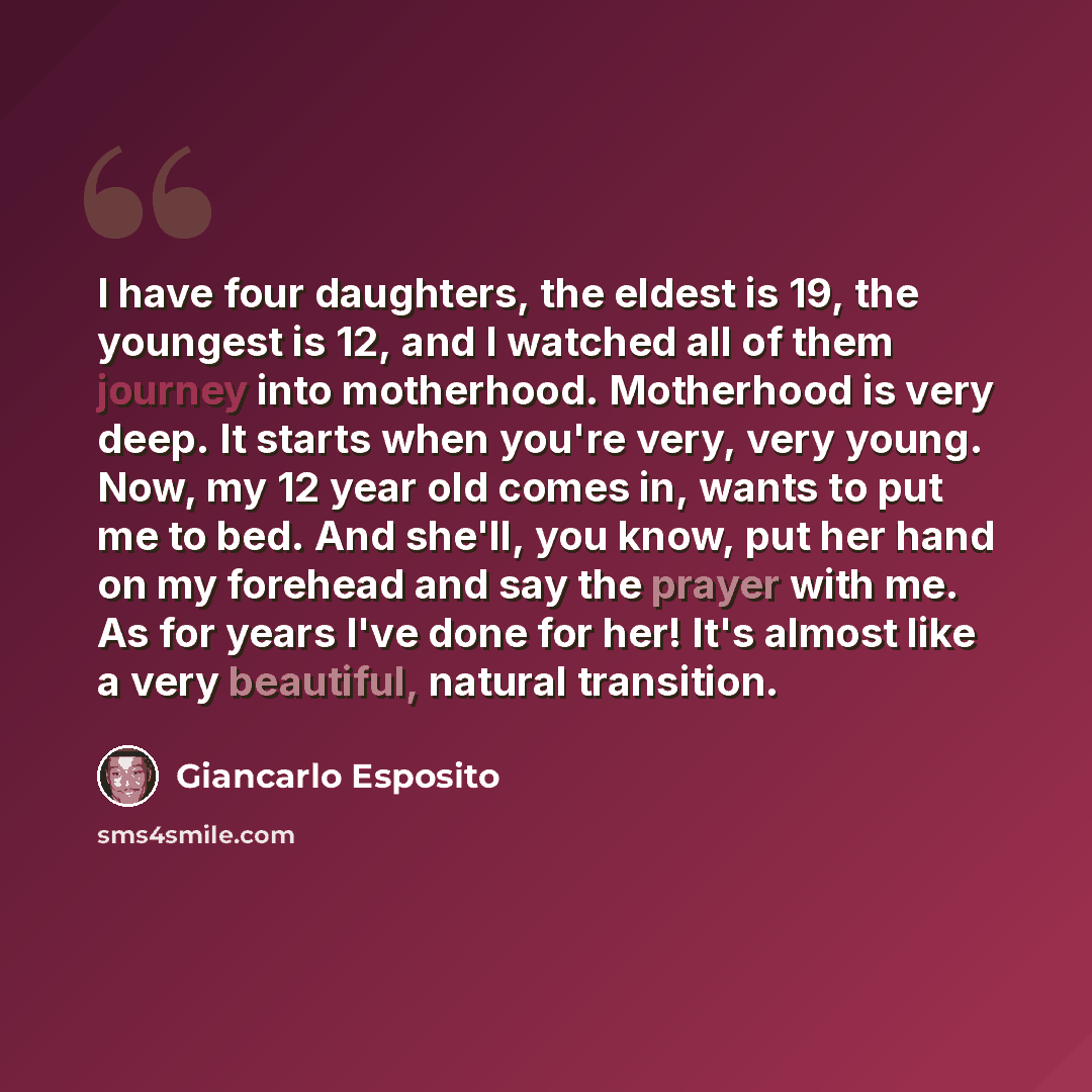 “I have four daughters, the eldest is 19, the youngest is 12, and I watched all of them journey into motherhood. Motherhood is very deep. It starts when you're very, very young. Now, my 12 year old comes in, wants to put me to bed. And she'll, you know, put her hand on my forehead and say the…” quote by Giancarlo Esposito