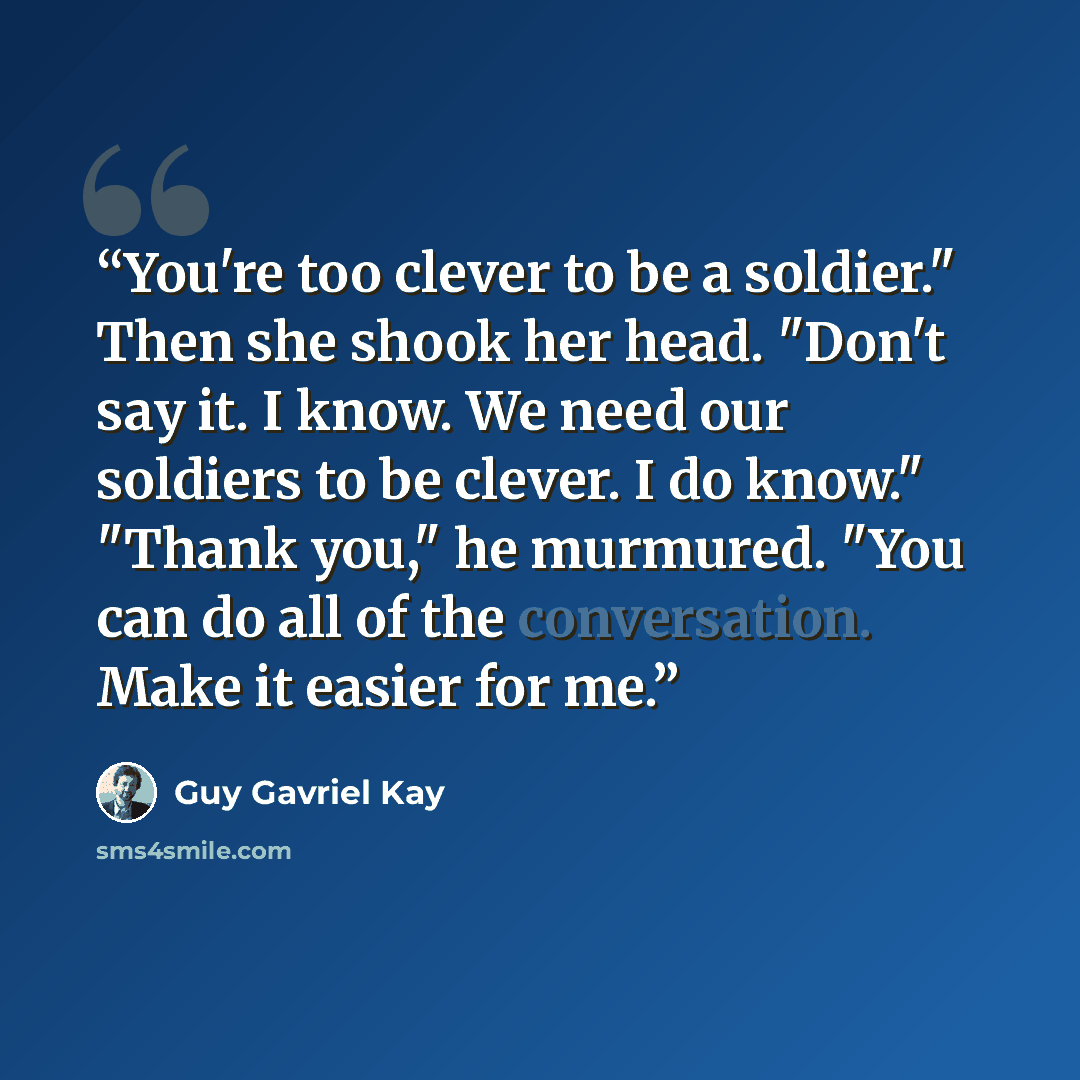 “You're too clever to be a soldier." Then she shook her head. "Don't say it. I know. We need our soldiers to be clever. I do know." "Thank you," he murmured. "You can do all of the conversation. Make it easier for me.” quote by Guy Gavriel Kay