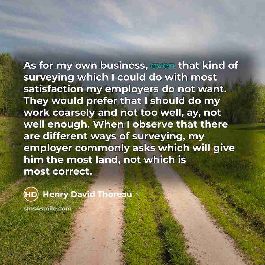 “As for my own business, even that kind of surveying which I could do with most satisfaction my employers do not want. They would prefer that I should do my work coarsely and not too well, ay, not well enough. When I observe that there are different ways of surveying, my employer commonly asks…” quote by Henry David Thoreau