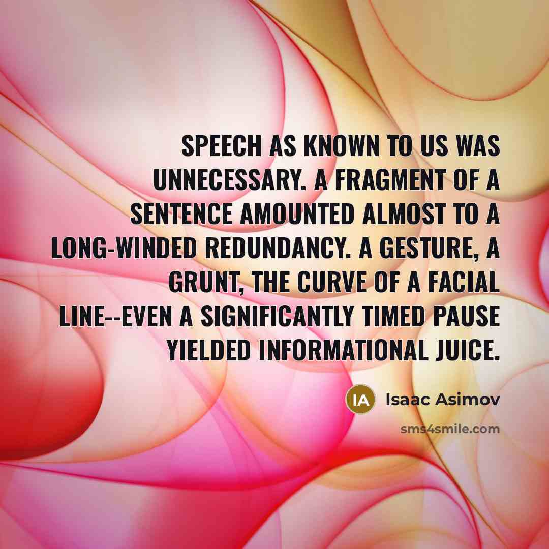 “Speech as known to us was unnecessary. A fragment of a sentence amounted almost to a long-winded redundancy. A gesture, a grunt, the curve of a facial line--even a significantly timed pause yielded informational juice.” quote by Isaac Asimov