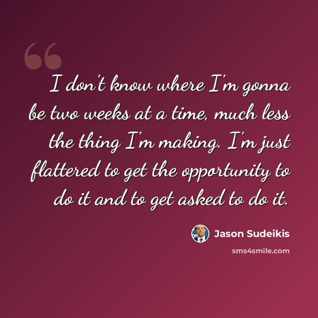 “I don't know where I'm gonna be two weeks at a time, much less the thing I'm making. I'm just flattered to get the opportunity to do it and to get asked to do it.” quote by Jason Sudeikis