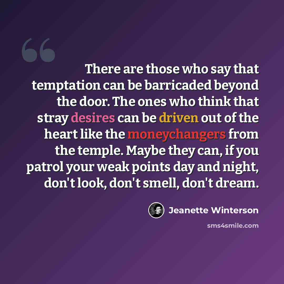 “There are those who say that temptation can be barricaded beyond the door. The ones who think that stray desires can be driven out of the heart like the moneychangers from the temple. Maybe they can, if you patrol your weak points day and night, don't look, don't smell, don't dream.” quote by Jeanette Winterson