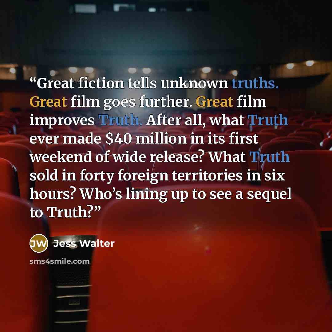 “Great fiction tells unknown truths. Great film goes further. Great film improves Truth. After all, what Truth ever made $40 million in its first weekend of wide release? What Truth sold in forty foreign territories in six hours? Who’s lining up to see a sequel to Truth?” quote by Jess Walter