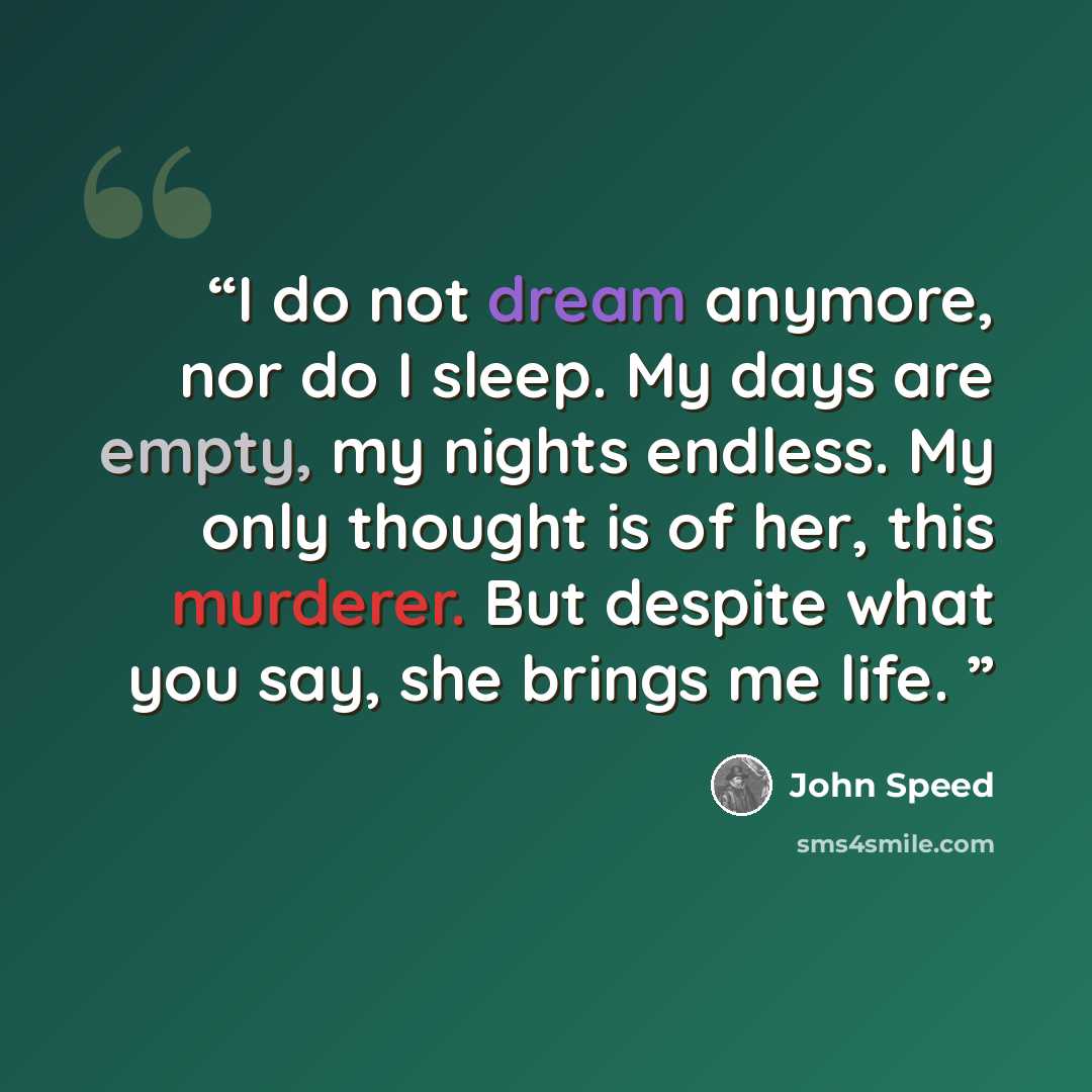 “I do not dream anymore, nor do I sleep. My days are empty, my nights endless. My only thought is of her, this murderer. But despite what you say, she brings me life.” quote by John Speed