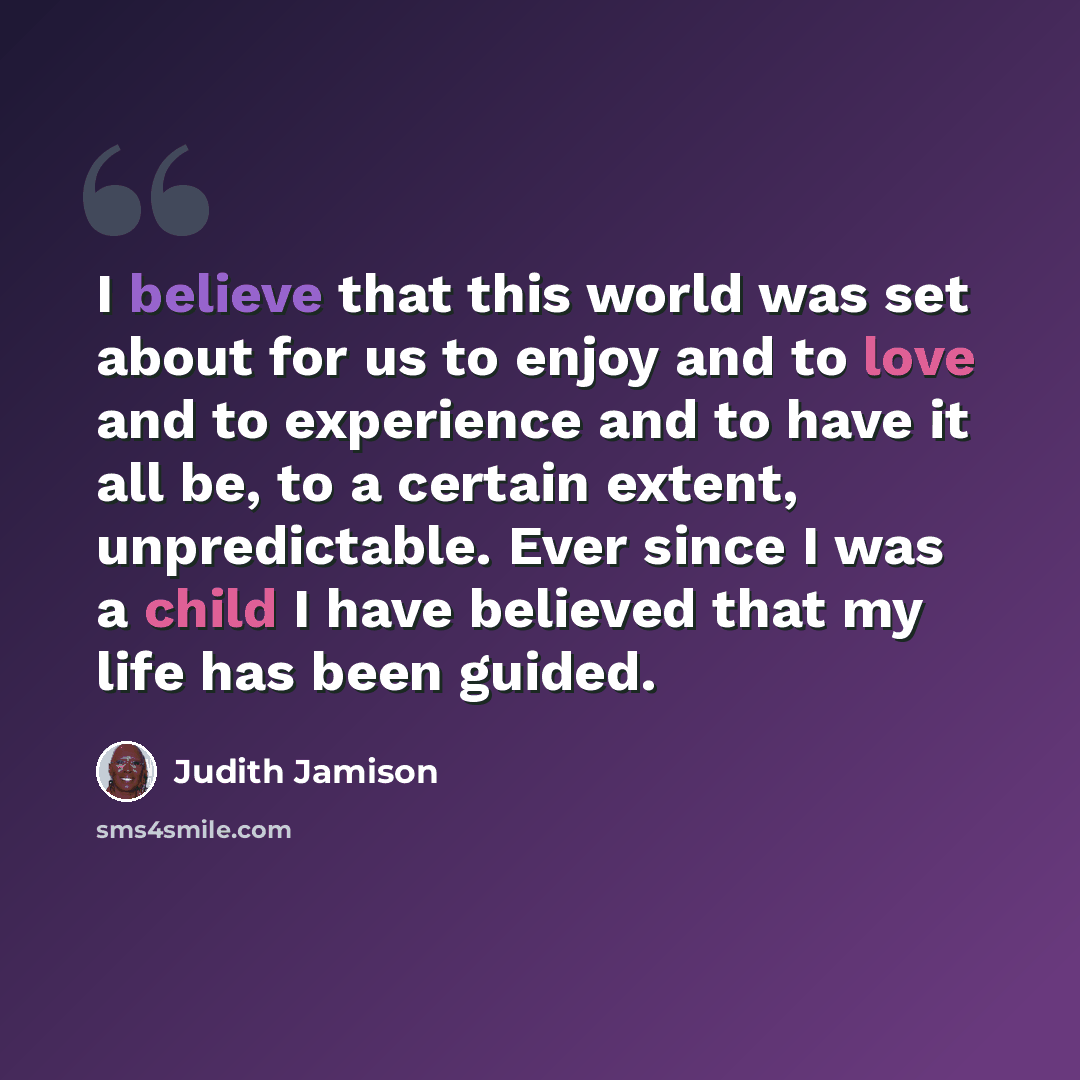 “I believe that this world was set about for us to enjoy and to love and to experience and to have it all be, to a certain extent, unpredictable. Ever since I was a child I have believed that my life has been guided.” quote by Judith Jamison