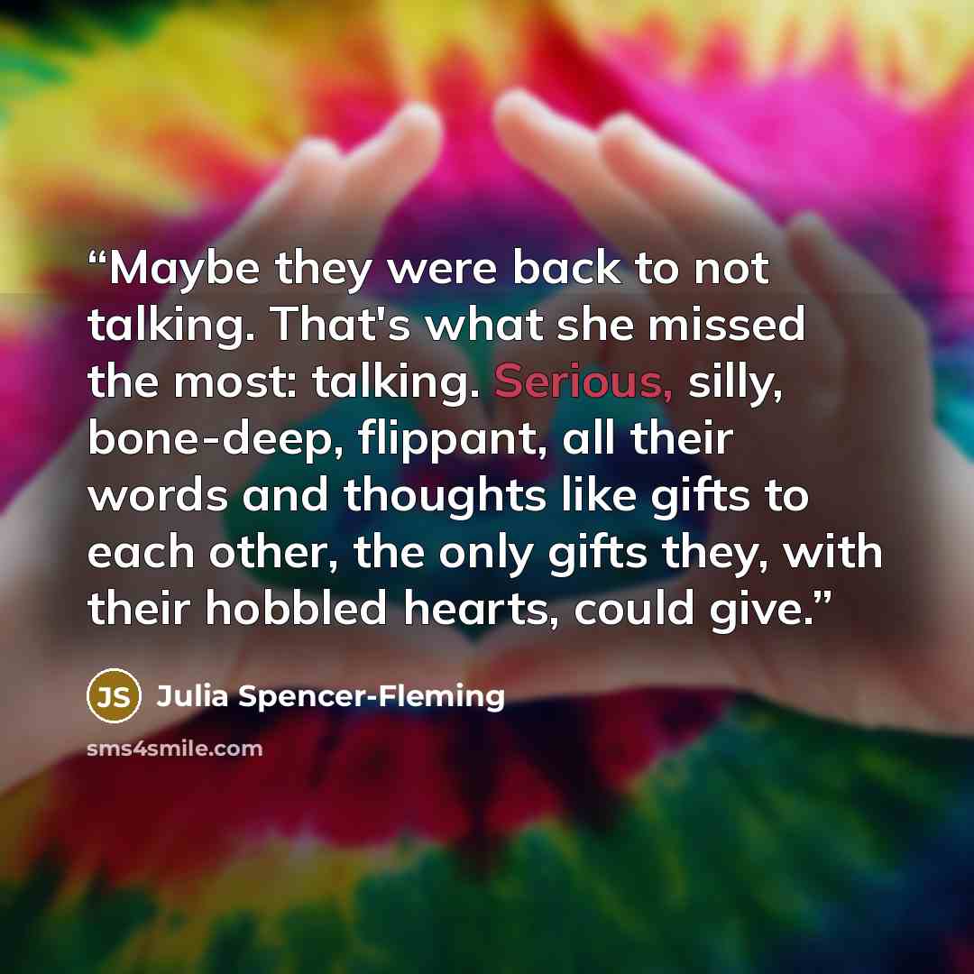 “Maybe they were back to not talking. That's what she missed the most: talking. Serious, silly, bone-deep, flippant, all their words and thoughts like gifts to each other, the only gifts they, with their hobbled hearts, could give.” quote by Julia Spencer-Fleming