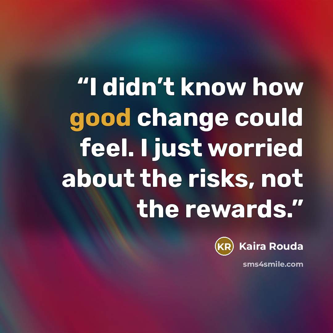 “I didn’t know how good change could feel. I just worried about the risks, not the rewards.” quote by Kaira Rouda