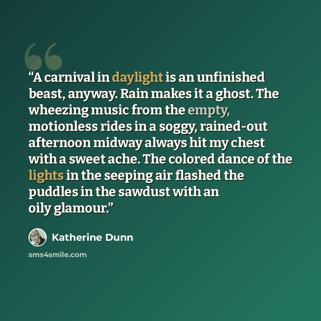 “A carnival in daylight is an unfinished beast, anyway. Rain makes it a ghost. The wheezing music from the empty, motionless rides in a soggy, rained-out afternoon midway always hit my chest with a sweet ache. The colored dance of the lights in the seeping air flashed the puddles in the sawdust…” quote by Katherine Dunn