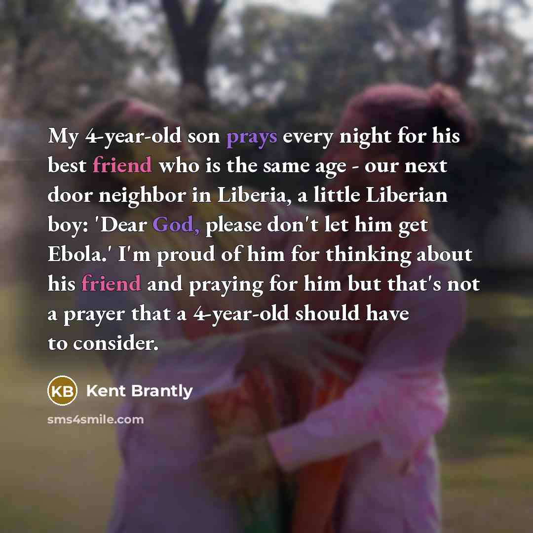“My 4-year-old son prays every night for his best friend who is the same age - our next door neighbor in Liberia, a little Liberian boy: 'Dear God, please don't let him get Ebola.' I'm proud of him for thinking about his friend and praying for him but that's not a prayer that a 4-year-old should…” quote by Kent Brantly