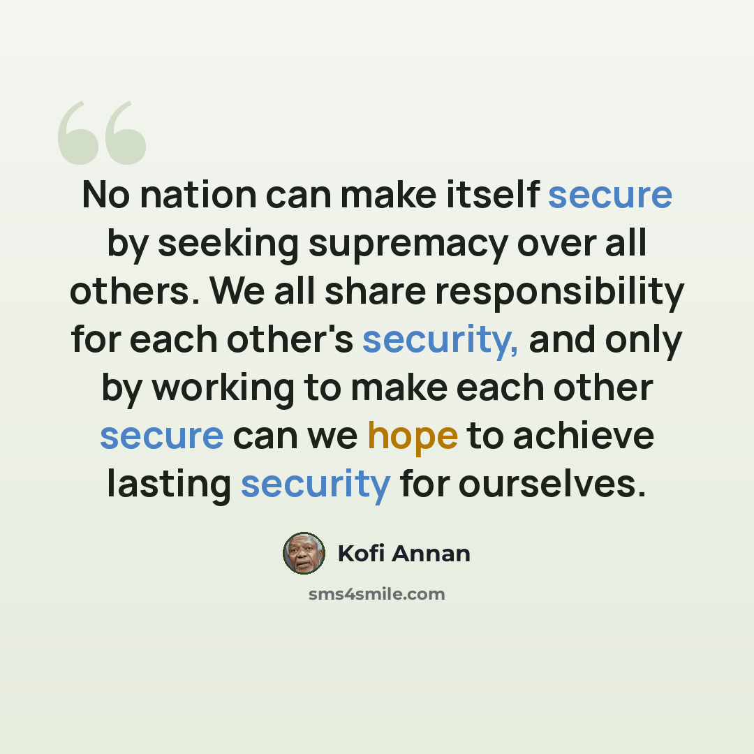 “No nation can make itself secure by seeking supremacy over all others. We all share responsibility for each other's security, and only by working to make each other secure can we hope to achieve lasting security for ourselves.” quote by Kofi Annan