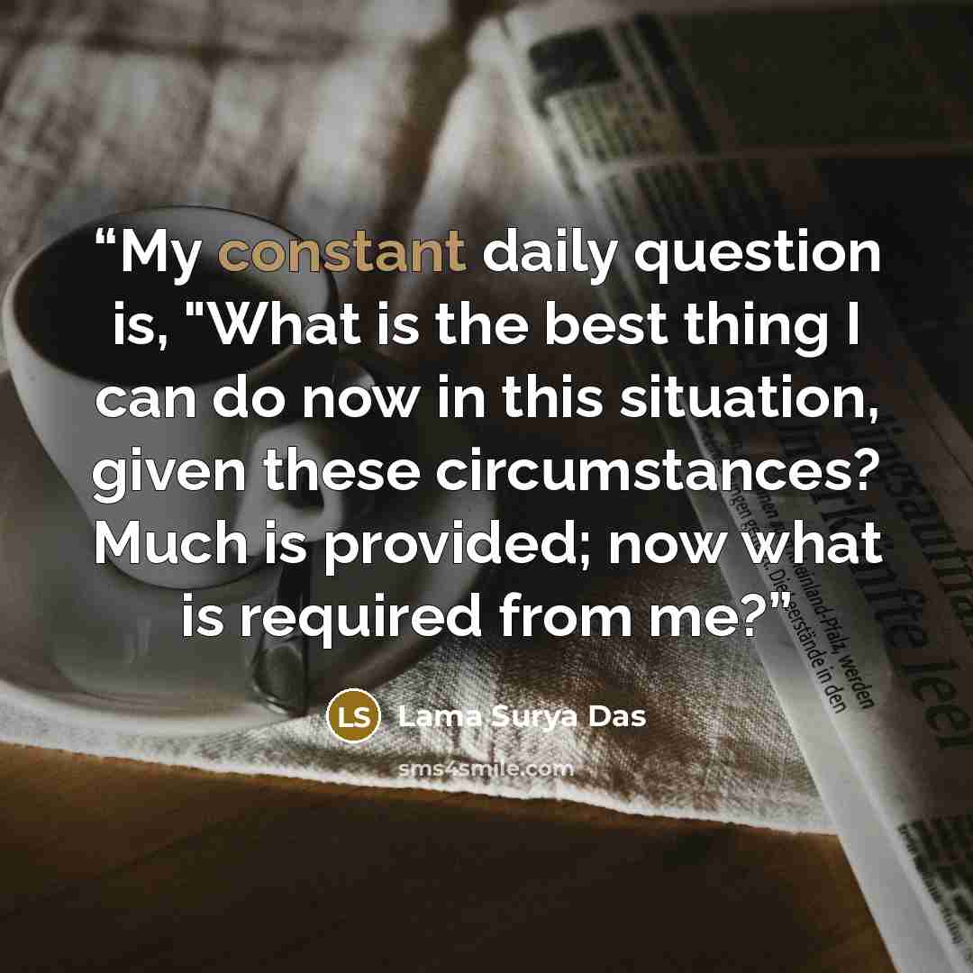 “My constant daily question is, "What is the best thing I can do now in this situation, given these circumstances? Much is provided; now what is required from me?” quote by Lama Surya Das