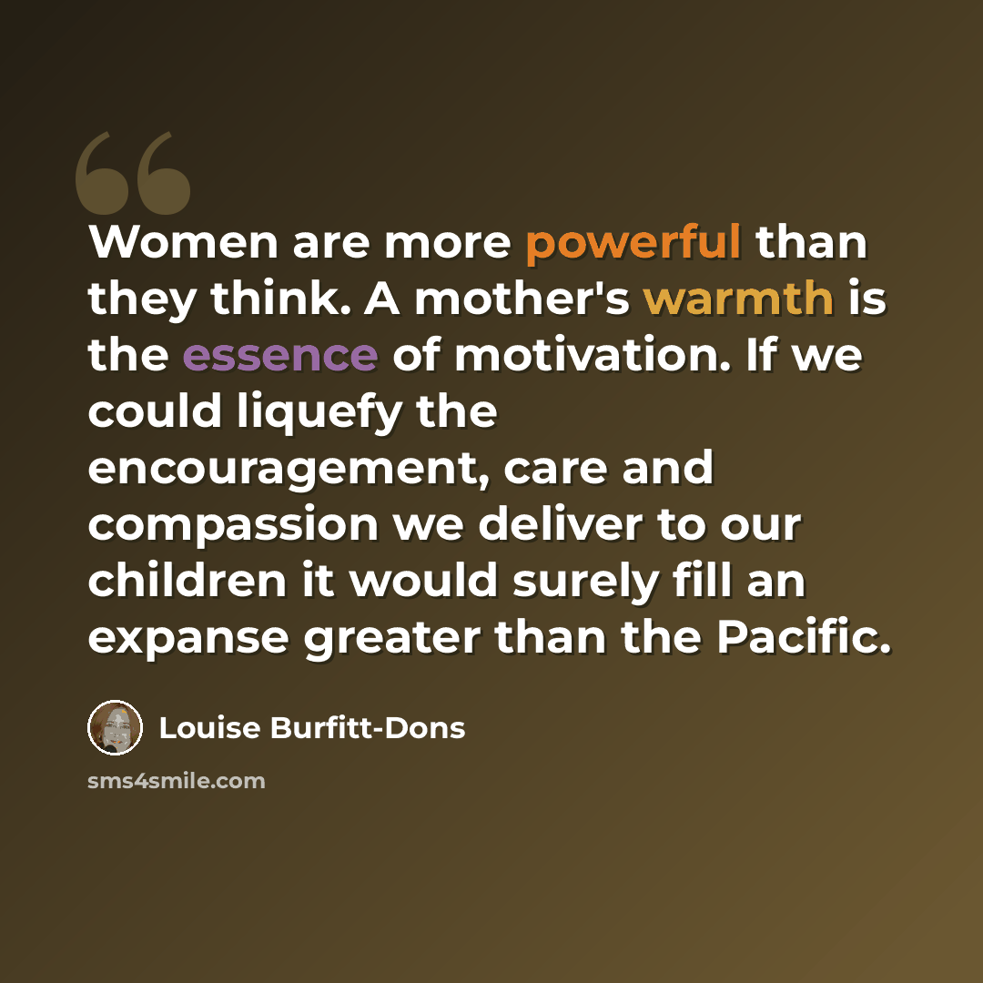 “Women are more powerful than they think. A mother's warmth is the essence of motivation. If we could liquefy the encouragement, care and compassion we deliver to our children it would surely fill an expanse greater than the Pacific.” quote by Louise Burfitt-Dons