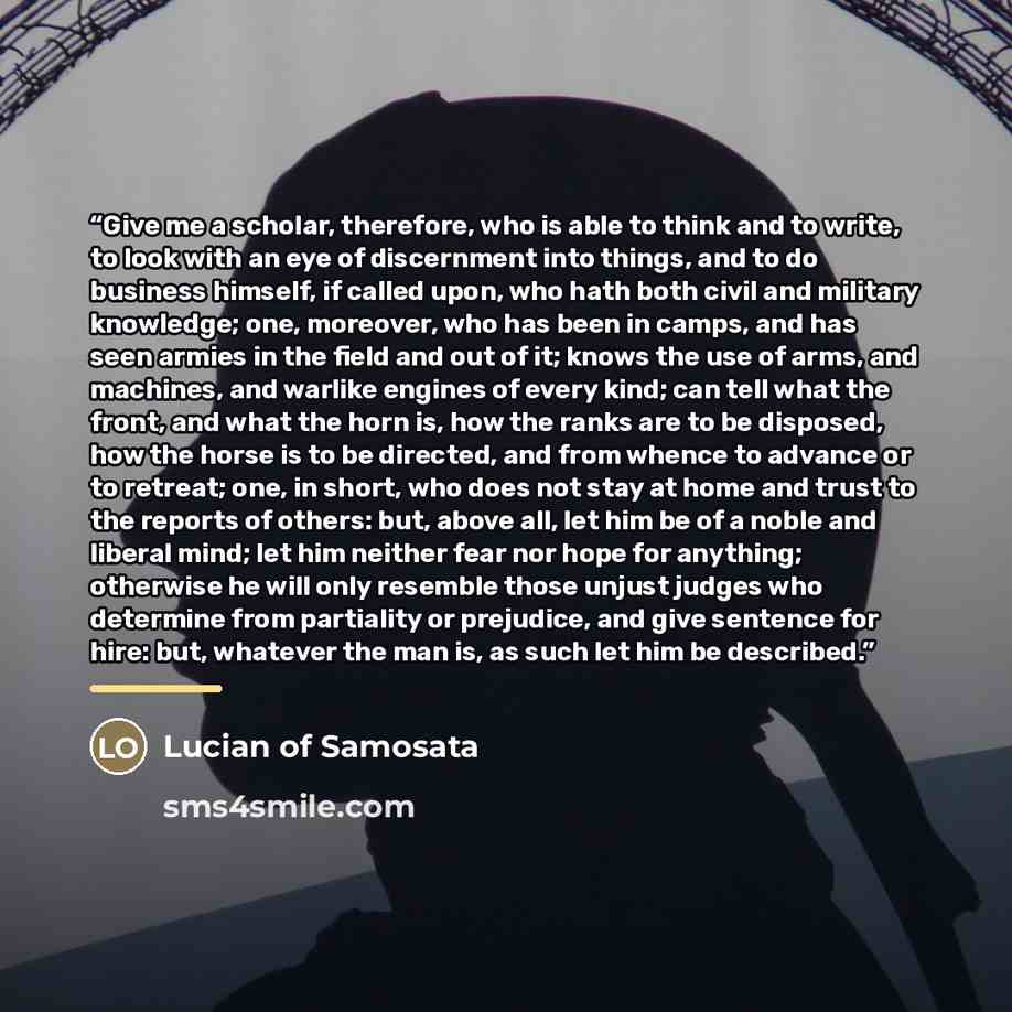 “Give me a scholar, therefore, who is able to think and to write, to look with an eye of discernment into things, and to do business himself, if called upon, who hath both civil and military knowledge; one, moreover, who has been in camps, and has seen armies in the field and out of it; knows the…” quote by Lucian of Samosata