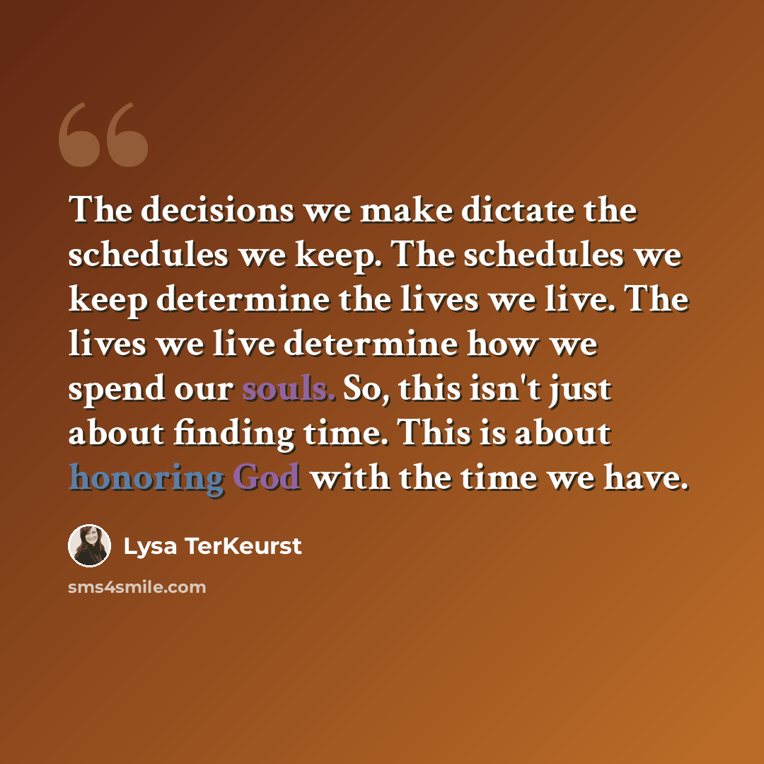 “The decisions we make dictate the schedules we keep. The schedules we keep determine the lives we live. The lives we live determine how we spend our souls. So, this isn't just about finding time. This is about honoring God with the time we have.” quote by Lysa TerKeurst