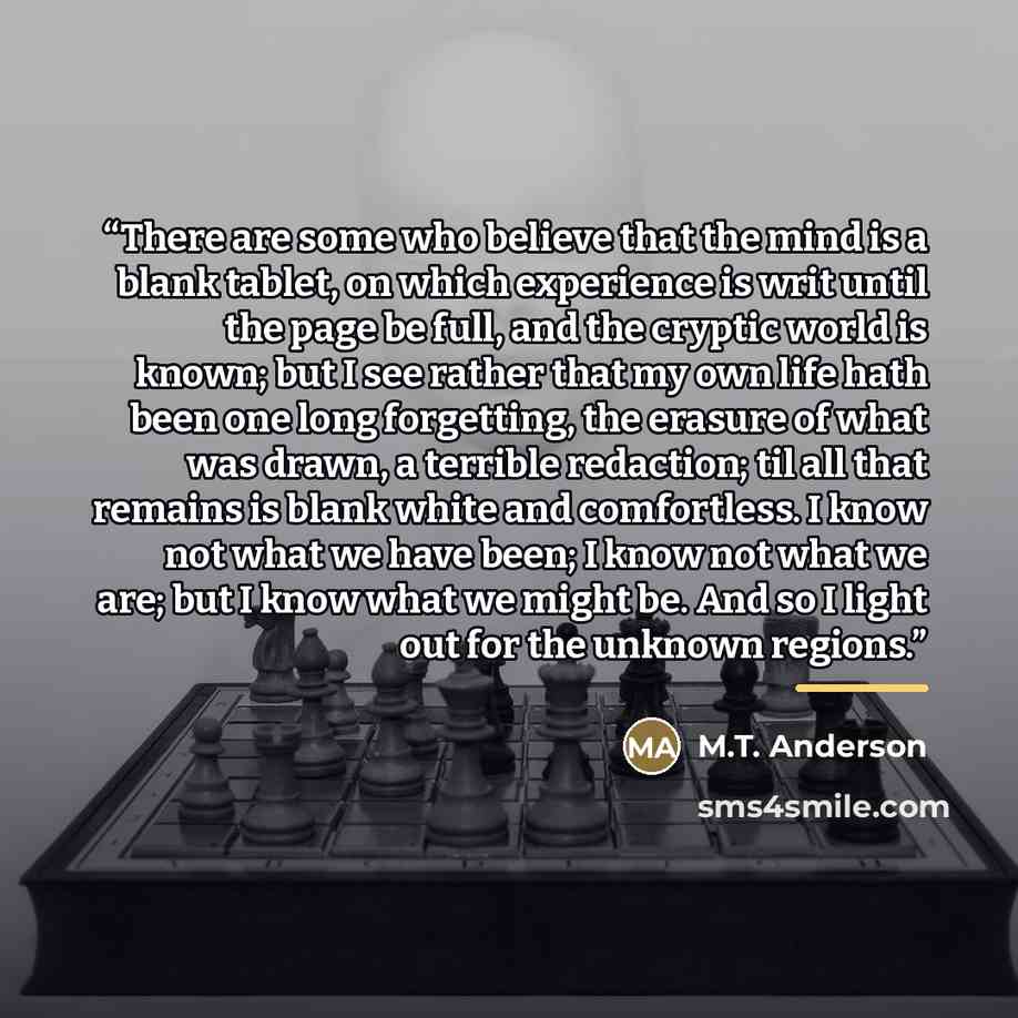 “There are some who believe that the mind is a blank tablet, on which experience is writ until the page be full, and the cryptic world is known; but I see rather that my own life hath been one long forgetting, the erasure of what was drawn, a terrible redaction; til all that remains is blank white…” quote by M.T. Anderson