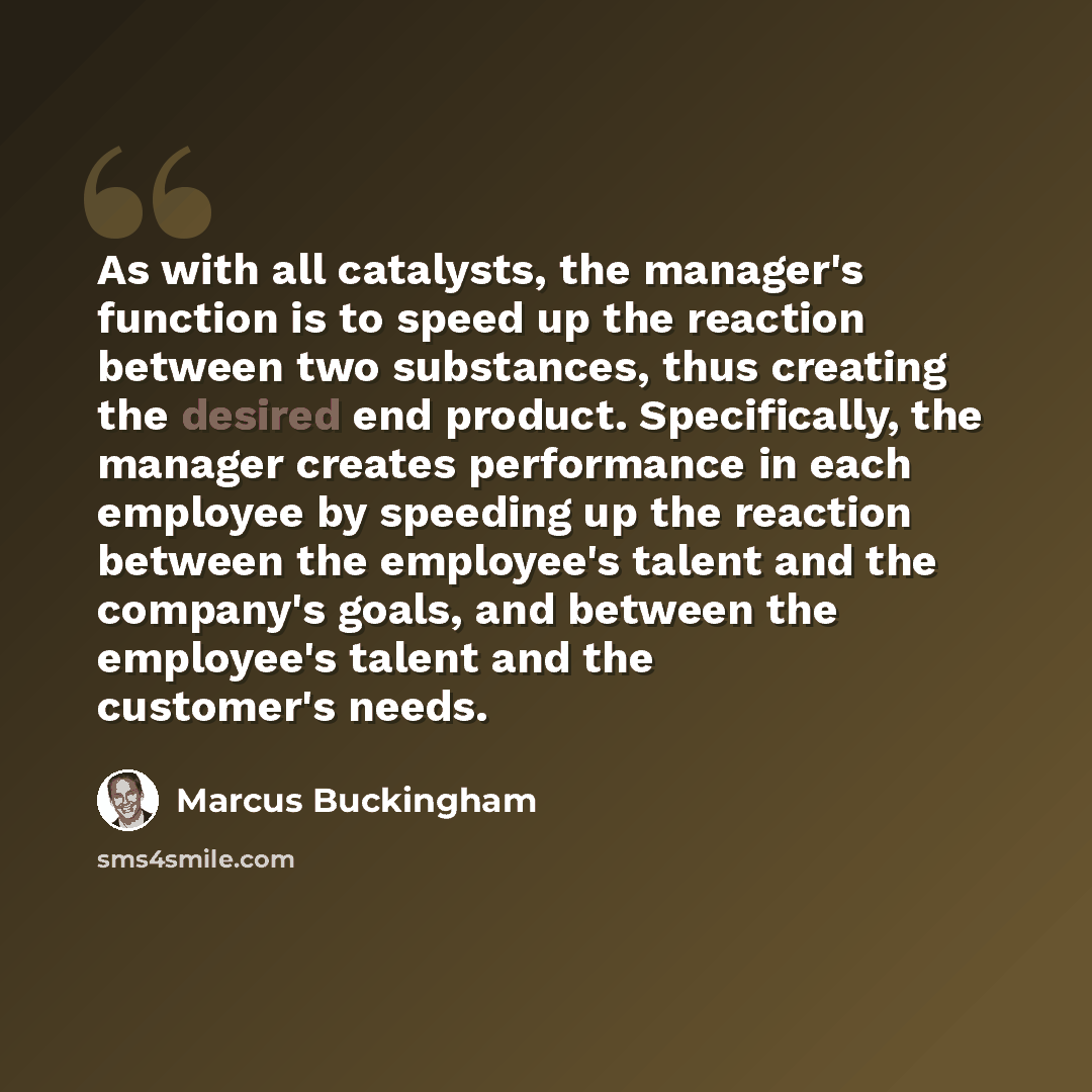 “As with all catalysts, the manager's function is to speed up the reaction between two substances, thus creating the desired end product. Specifically, the manager creates performance in each employee by speeding up the reaction between the employee's talent and the company's goals, and between the…” quote by Marcus Buckingham