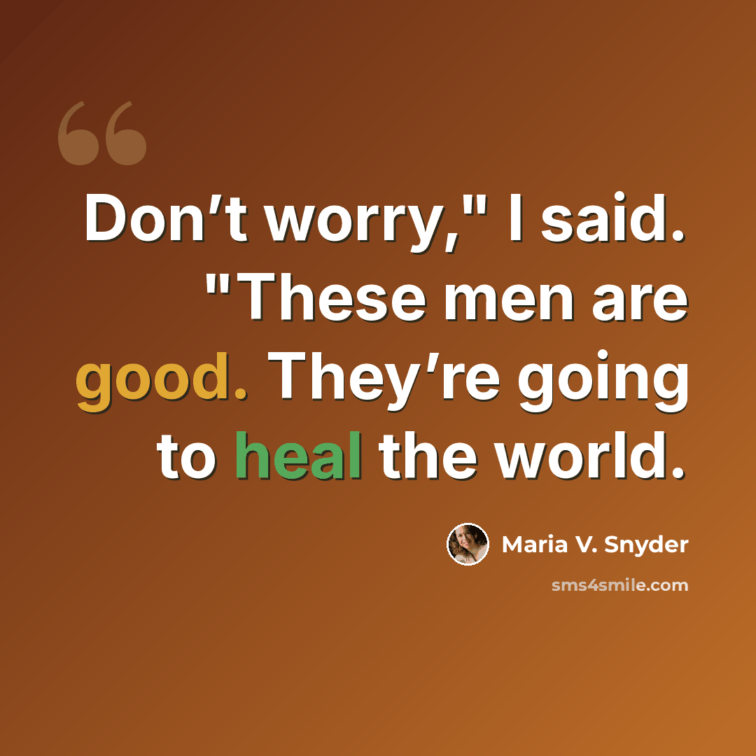“Don’t worry," I said. "These men are good. They’re going to heal the world.” quote by Maria V. Snyder