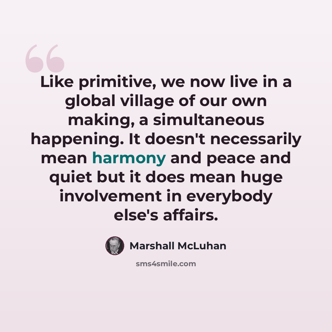 “Like primitive, we now live in a global village of our own making, a simultaneous happening. It doesn't necessarily mean harmony and peace and quiet but it does mean huge involvement in everybody else's affairs.” quote by Marshall McLuhan
