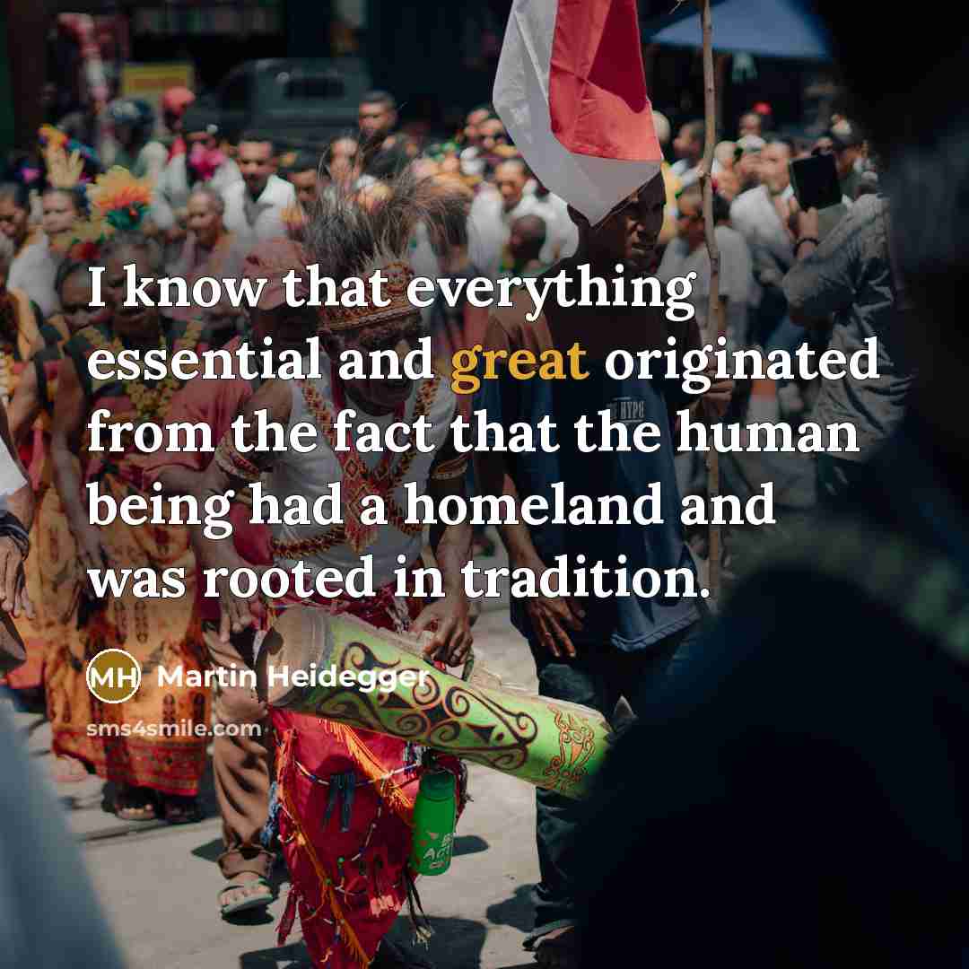 “I know that everything essential and great originated from the fact that the human being had a homeland and was rooted in tradition.” quote by Martin Heidegger