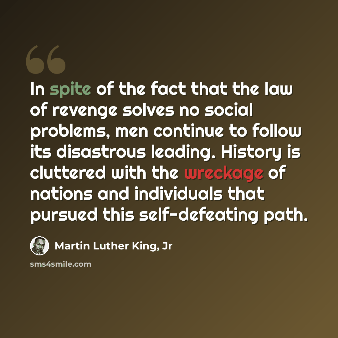 “In spite of the fact that the law of revenge solves no social problems, men continue to follow its disastrous leading. History is cluttered with the wreckage of nations and individuals that pursued this self-defeating path.” quote by Martin Luther King, Jr