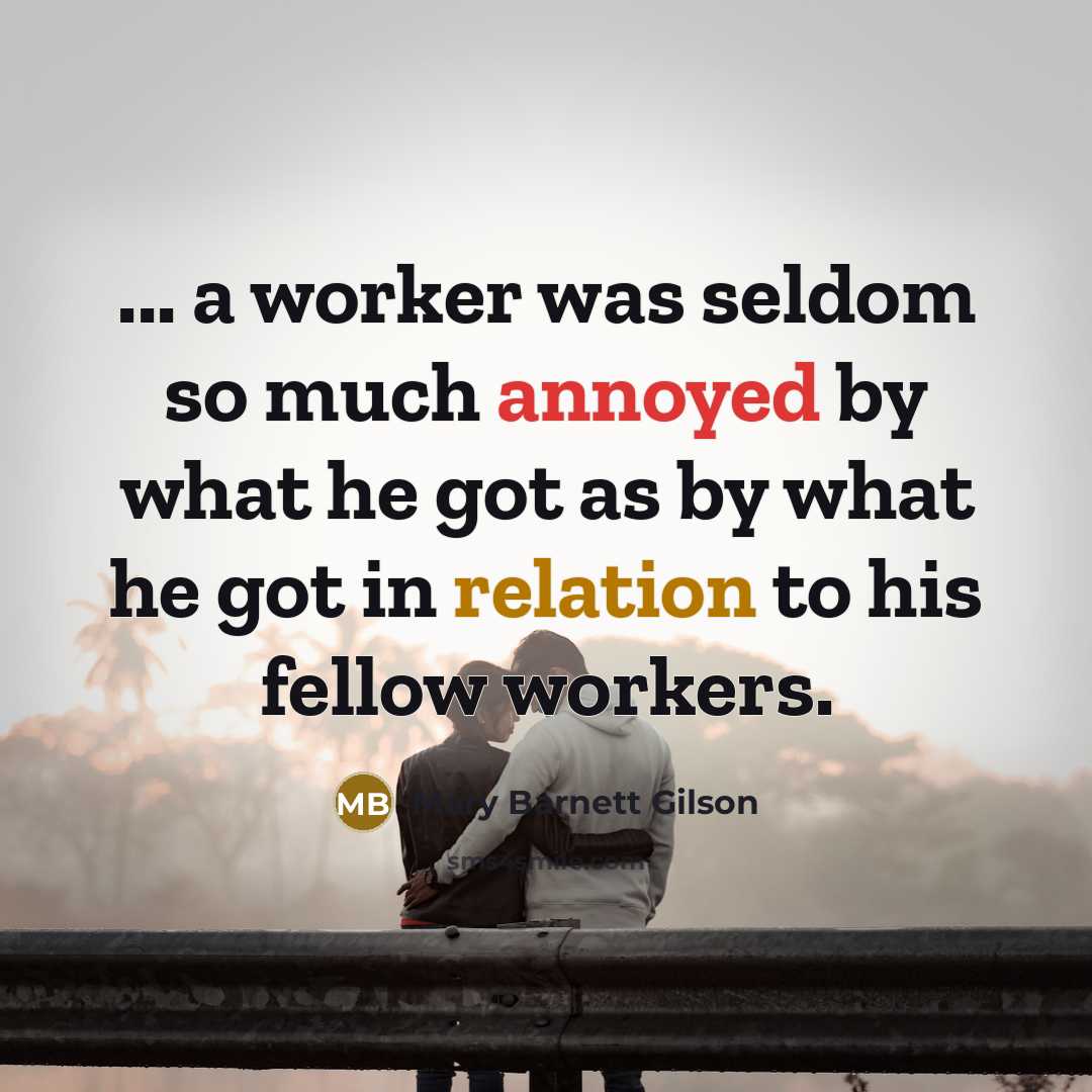 “... a worker was seldom so much annoyed by what he got as by what he got in relation to his fellow workers.” quote by Mary Barnett Gilson