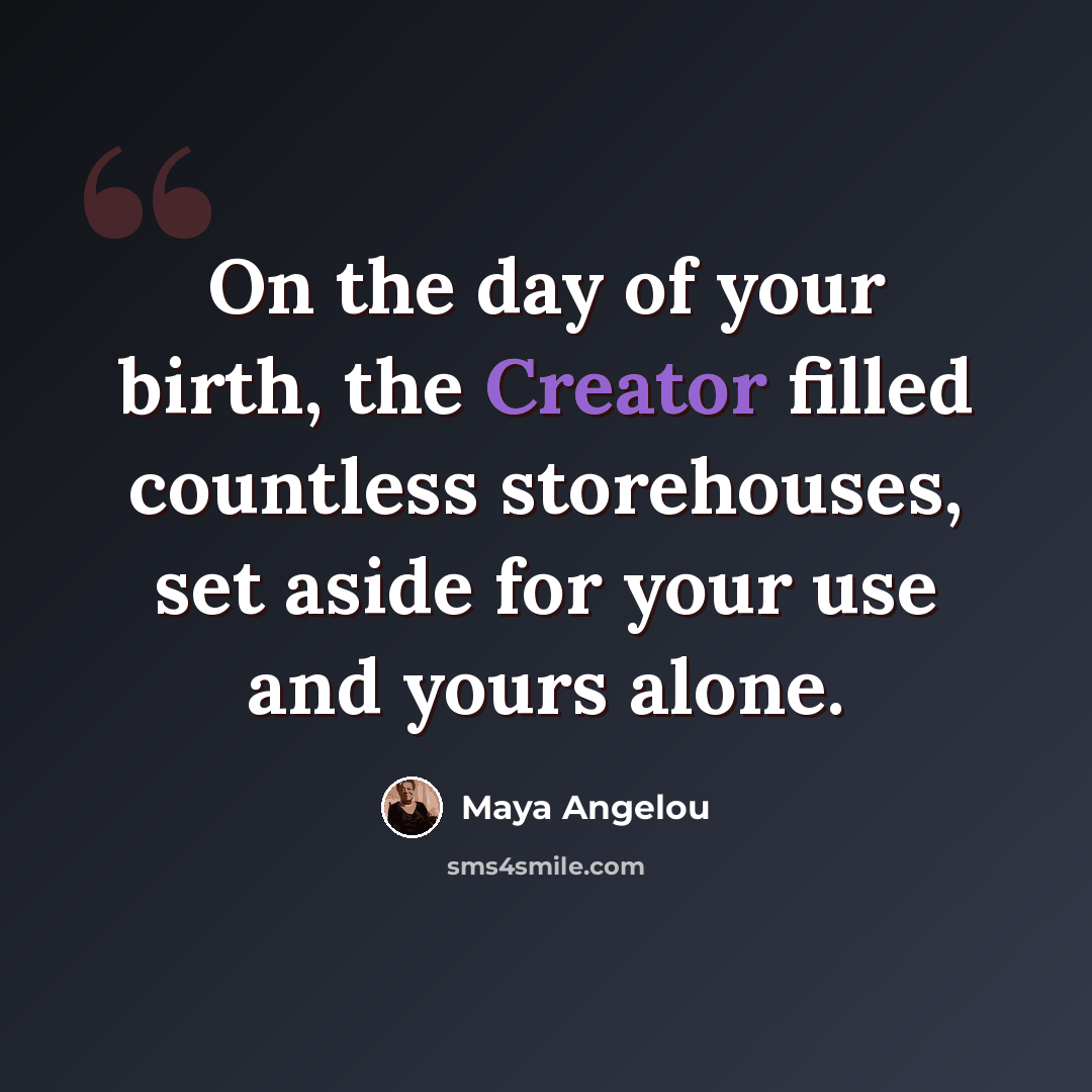 “On the day of your birth, the Creator filled countless storehouses, set aside for your use and yours alone.” quote by Maya Angelou