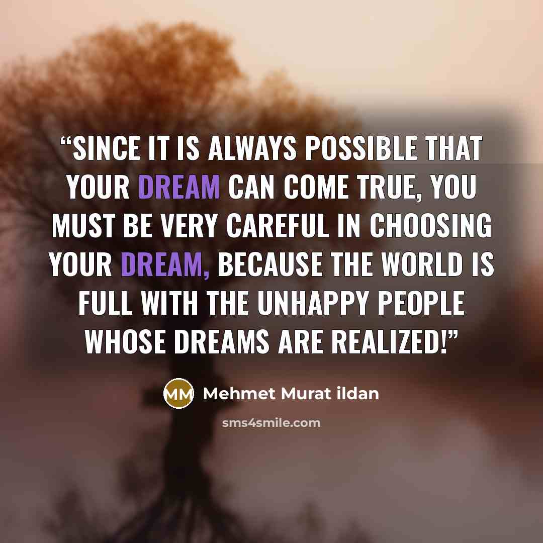 “Since it is always possible that your dream can come true, you must be very careful in choosing your dream, because the world is full with the unhappy people whose dreams are realized!” quote by Mehmet Murat ildan