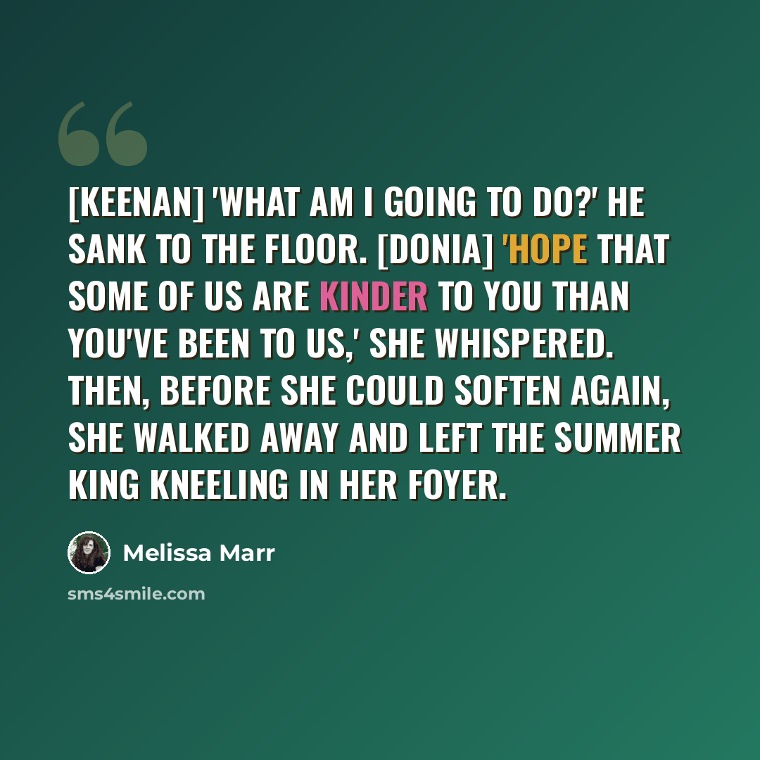 “[Keenan] 'What am I going to do?' He sank to the floor. [Donia] 'Hope that some of us are kinder to you than you've been to us,' she whispered. Then, before she could soften again, she walked away and left the Summer King kneeling in her foyer.” quote by Melissa Marr