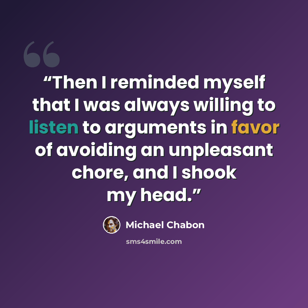 “Then I reminded myself that I was always willing to listen to arguments in favor of avoiding an unpleasant chore, and I shook my head.” quote by Michael Chabon