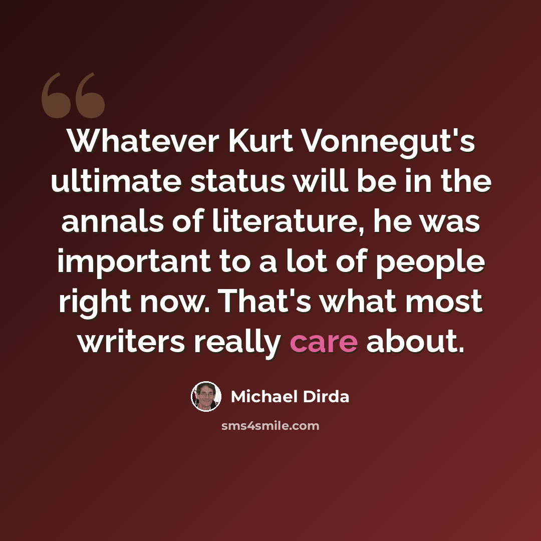 “Whatever Kurt Vonnegut's ultimate status will be in the annals of literature, he was important to a lot of people right now. That's what most writers really care about.” quote by Michael Dirda