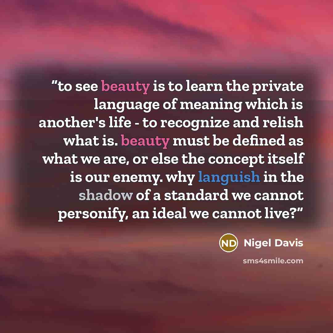 “to see beauty is to learn the private language of meaning which is another's life - to recognize and relish what is. beauty must be defined as what we are, or else the concept itself is our enemy. why languish in the shadow of a standard we cannot personify, an ideal we cannot live?” quote by Nigel Davis