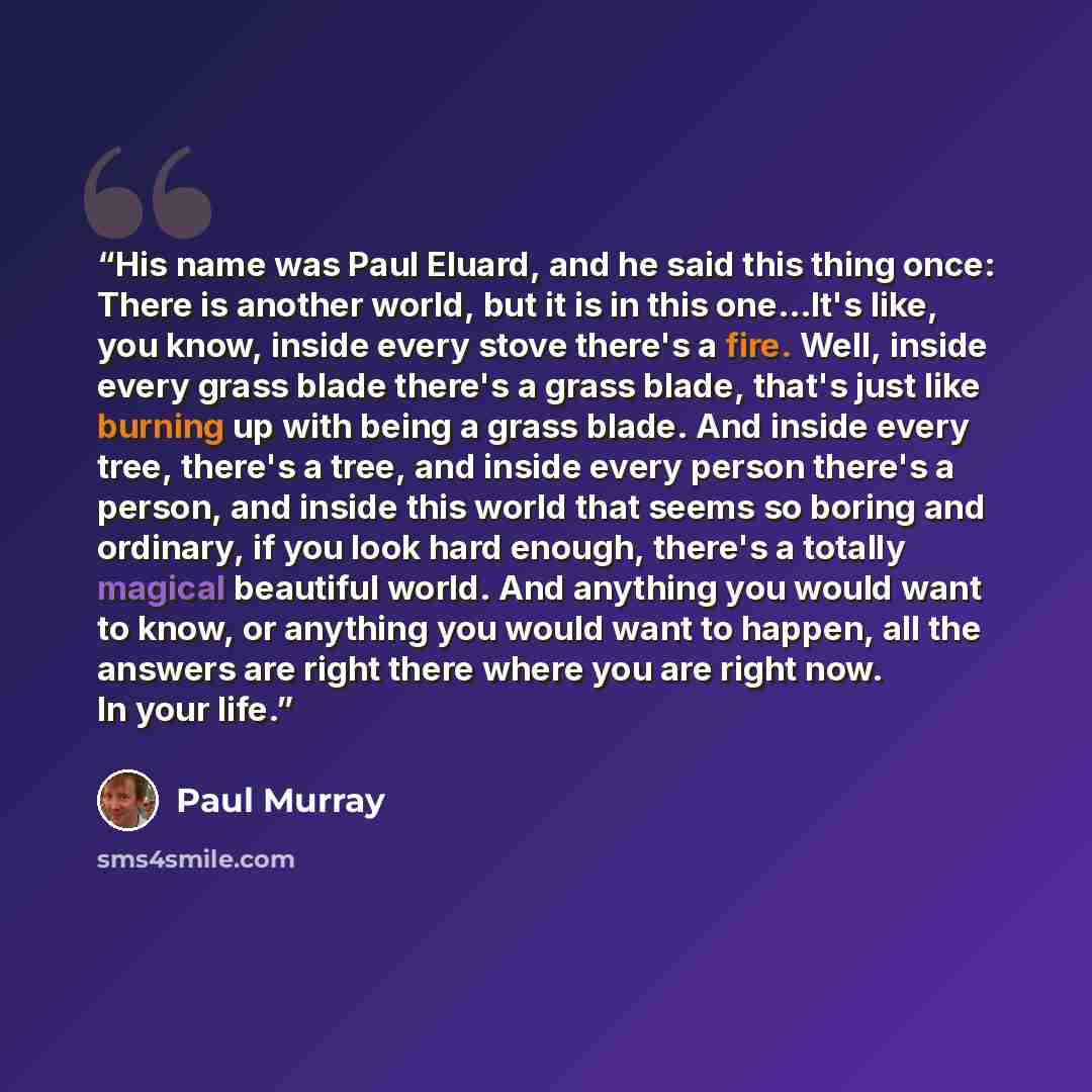 “His name was Paul Eluard, and he said this thing once: There is another world, but it is in this one...It's like, you know, inside every stove there's a fire. Well, inside every grass blade there's a grass blade, that's just like burning up with being a grass blade. And inside every tree, there's…” quote by Paul Murray