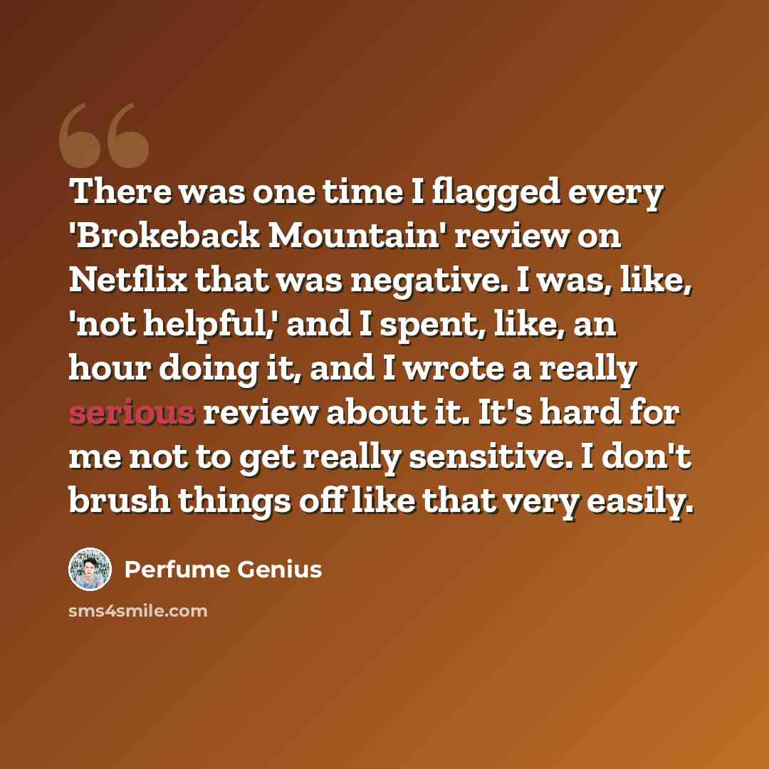 “There was one time I flagged every 'Brokeback Mountain' review on Netflix that was negative. I was, like, 'not helpful,' and I spent, like, an hour doing it, and I wrote a really serious review about it. It's hard for me not to get really sensitive. I don't brush things off like that very easily.” quote by Perfume Genius