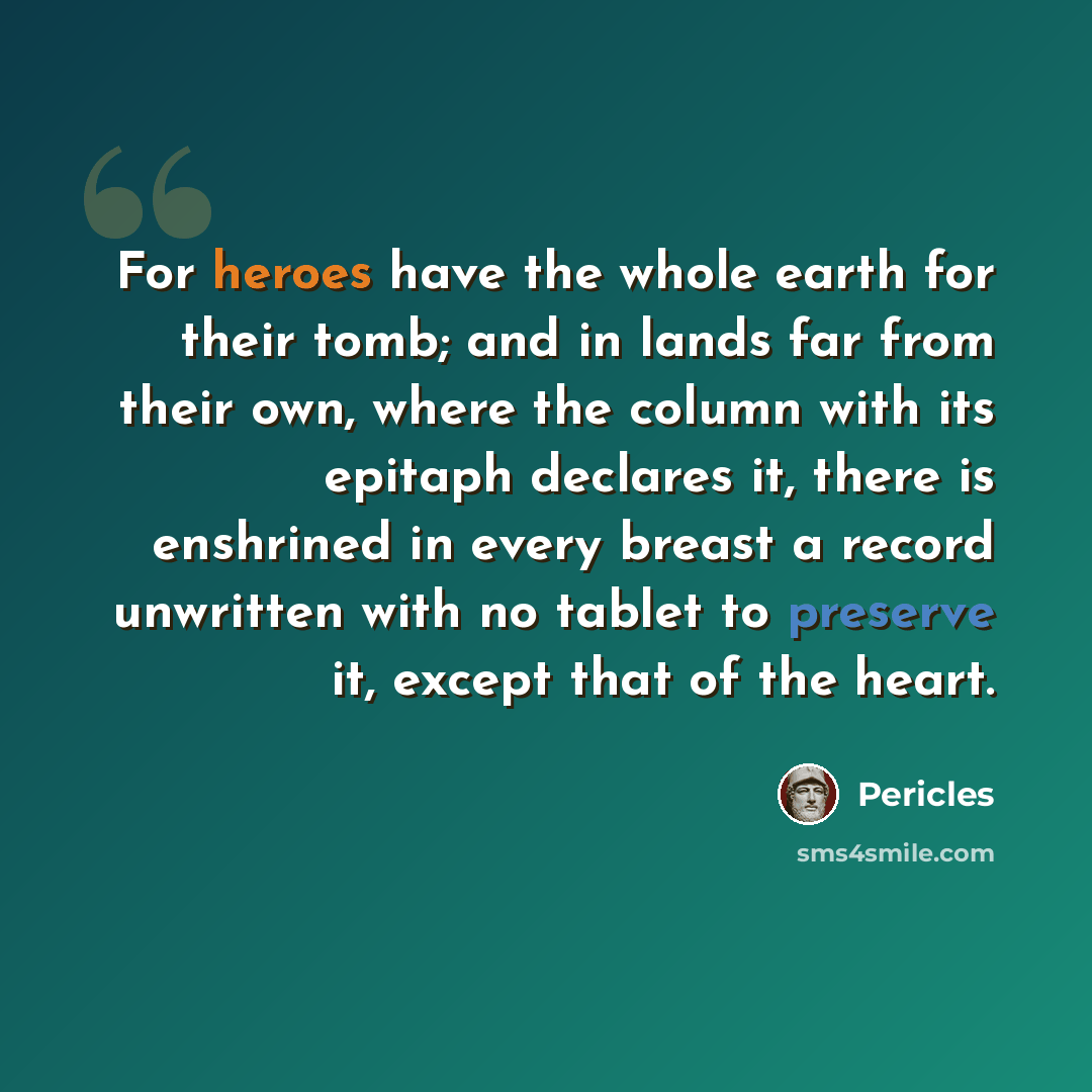 “For heroes have the whole earth for their tomb; and in lands far from their own, where the column with its epitaph declares it, there is enshrined in every breast a record unwritten with no tablet to preserve it, except that of the heart.” quote by Pericles