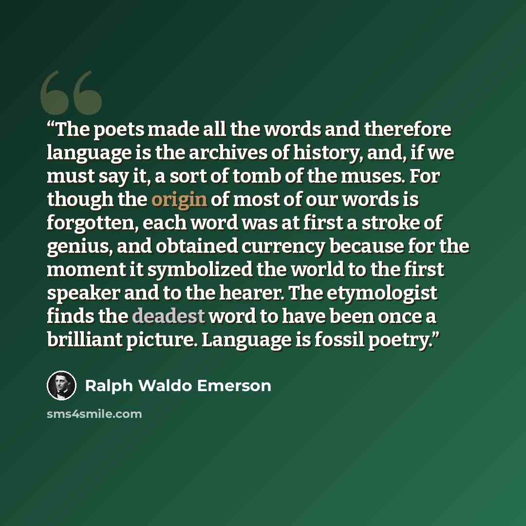 “The poets made all the words and therefore language is the archives of history, and, if we must say it, a sort of tomb of the muses. For though the origin of most of our words is forgotten, each word was at first a stroke of genius, and obtained currency because for the moment it symbolized the…” quote by Ralph Waldo Emerson