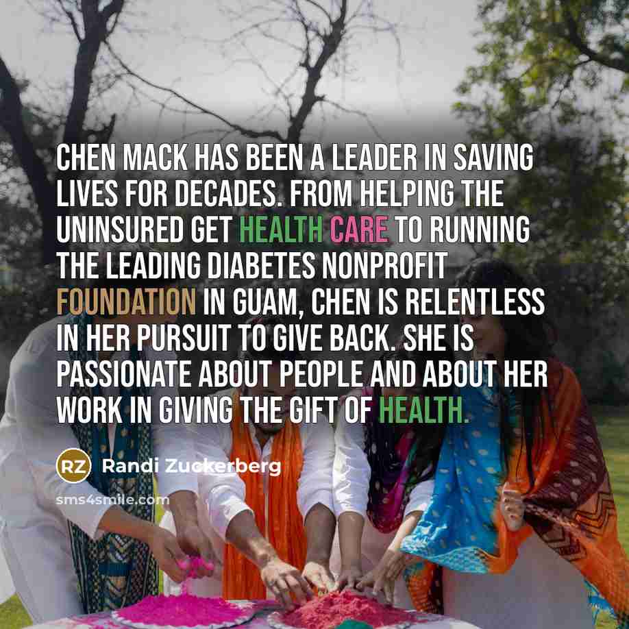 “Chen Mack has been a leader in saving lives for decades. From helping the uninsured get health care to running the leading diabetes nonprofit foundation in Guam, Chen is relentless in her pursuit to give back. She is passionate about people and about her work in giving the gift of health.” quote by Randi Zuckerberg