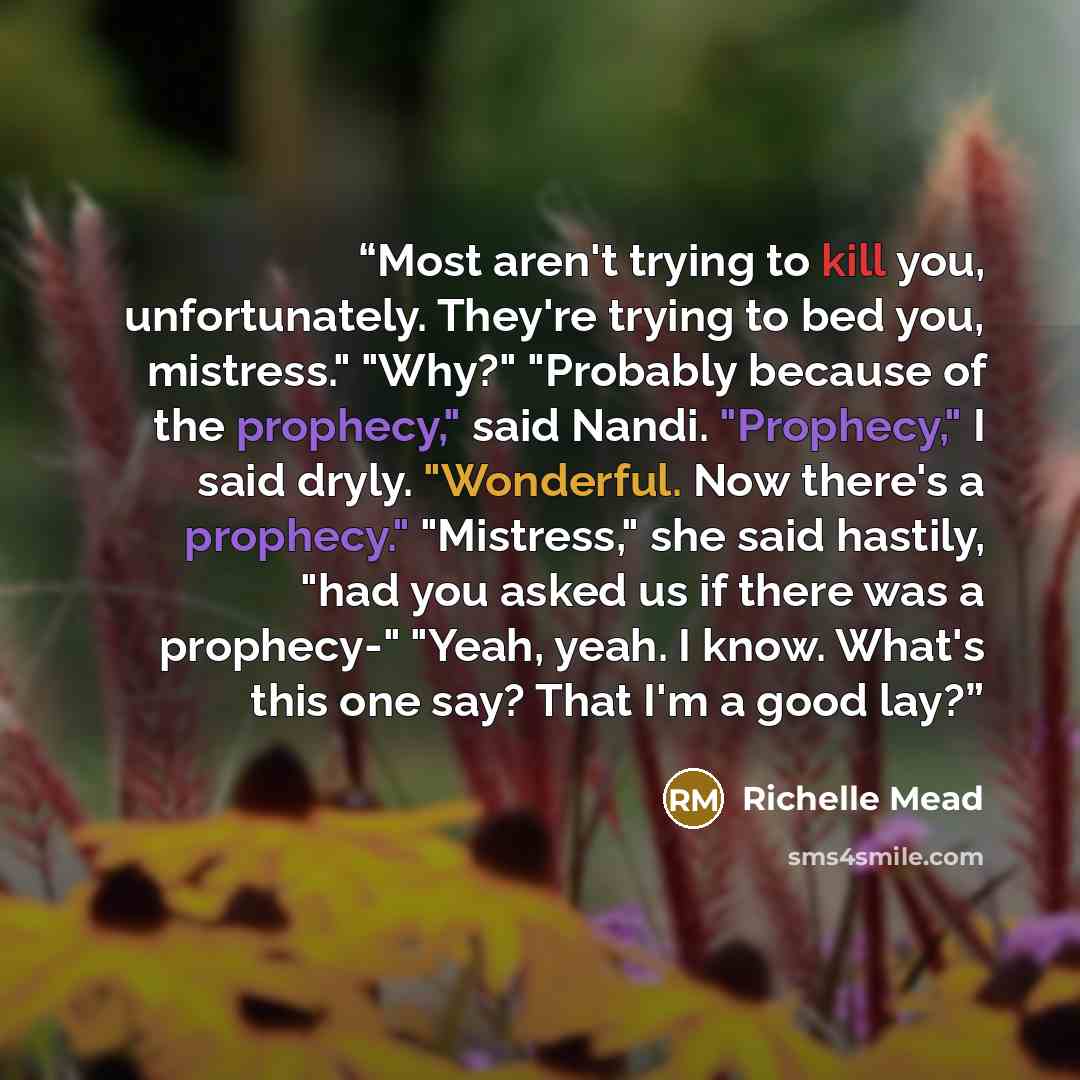 “Most aren't trying to kill you, unfortunately. They're trying to bed you, mistress." "Why?" "Probably because of the prophecy," said Nandi. "Prophecy," I said dryly. "Wonderful. Now there's a prophecy." "Mistress," she said hastily, "had you asked us if there was a prophecy-" "Yeah, yeah. I know…” quote by Richelle Mead