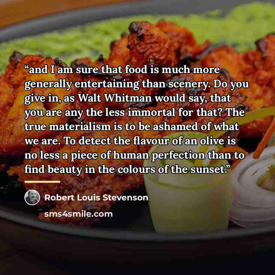 “and I am sure that food is much more generally entertaining than scenery. Do you give in, as Walt Whitman would say, that you are any the less immortal for that? The true materialism is to be ashamed of what we are. To detect the flavour of an olive is no less a piece of human perfection than to…” quote by Robert Louis Stevenson