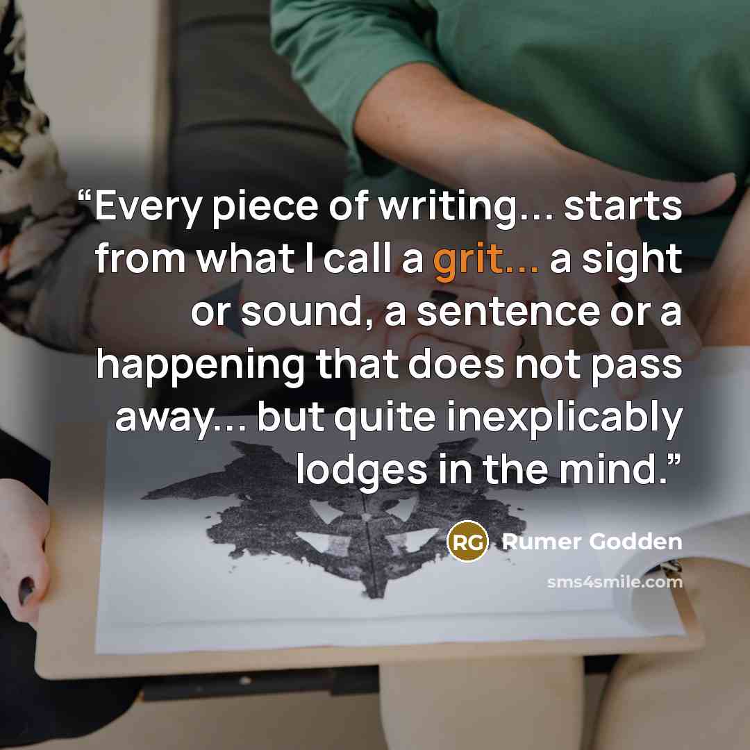 “Every piece of writing... starts from what I call a grit... a sight or sound, a sentence or a happening that does not pass away... but quite inexplicably lodges in the mind.” quote by Rumer Godden