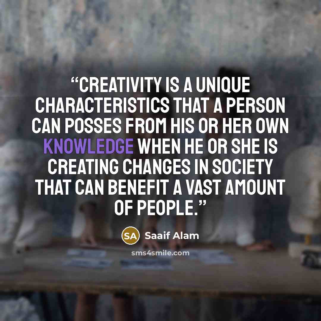 “Creativity is a unique characteristics that a person can posses from his or her own knowledge when he or she is creating changes in society that can benefit a vast amount of people.” quote by Saaif Alam