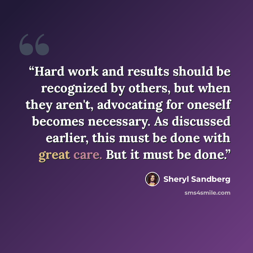 “Hard work and results should be recognized by others, but when they aren't, advocating for oneself becomes necessary. As discussed earlier, this must be done with great care. But it must be done.” quote by Sheryl Sandberg