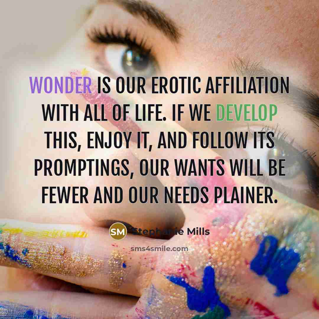 “Wonder is our erotic affiliation with all of life. If we develop this, enjoy it, and follow its promptings, our wants will be fewer and our needs plainer.” quote by Stephanie Mills