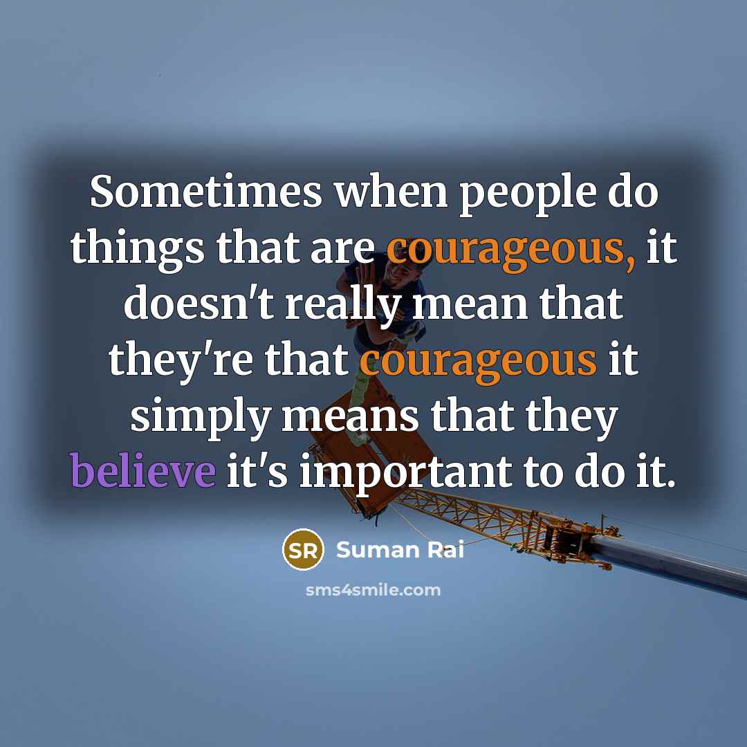 “Sometimes when people do things that are courageous, it doesn't really mean that they're that courageous it simply means that they believe it's important to do it.” quote by Suman Rai
