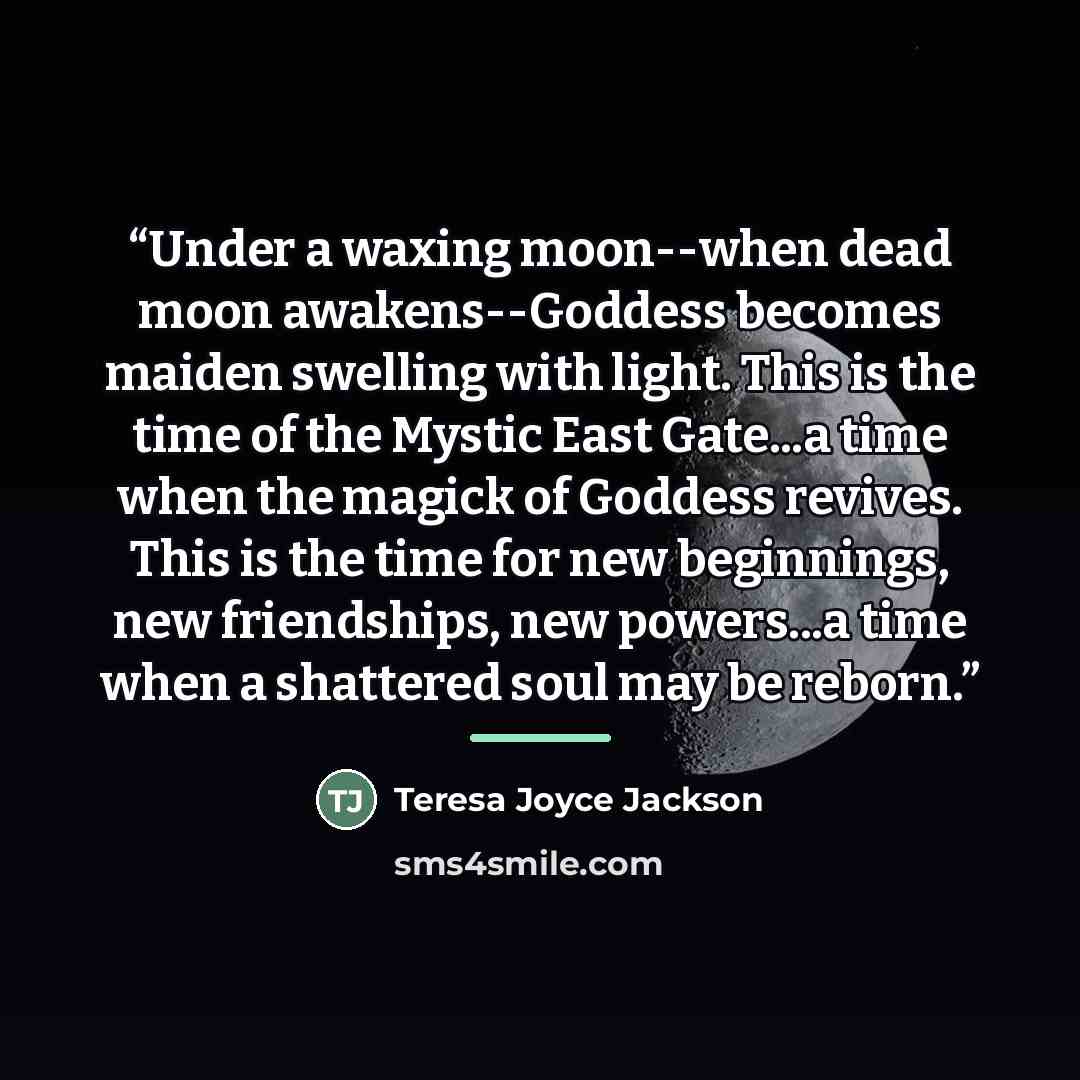 “Under a waxing moon--when dead moon awakens--Goddess becomes maiden swelling with light. This is the time of the Mystic East Gate...a time when the magick of Goddess revives. This is the time for new beginnings, new friendships, new powers...a time when a shattered soul may be reborn.” quote by Teresa Joyce Jackson
