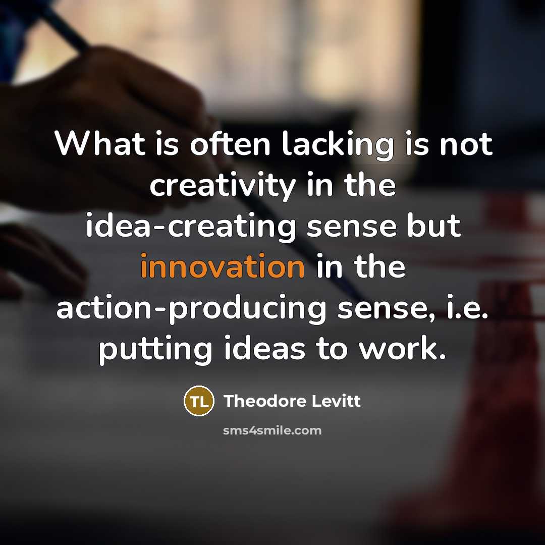 “What is often lacking is not creativity in the idea-creating sense but innovation in the action-producing sense, i.e. putting ideas to work.” quote by Theodore Levitt