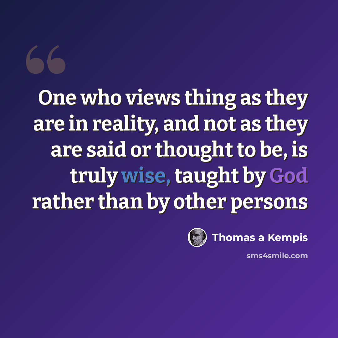 “One who views thing as they are in reality, and not as they are said or thought to be, is truly wise, taught by God rather than by other persons” quote by Thomas a Kempis