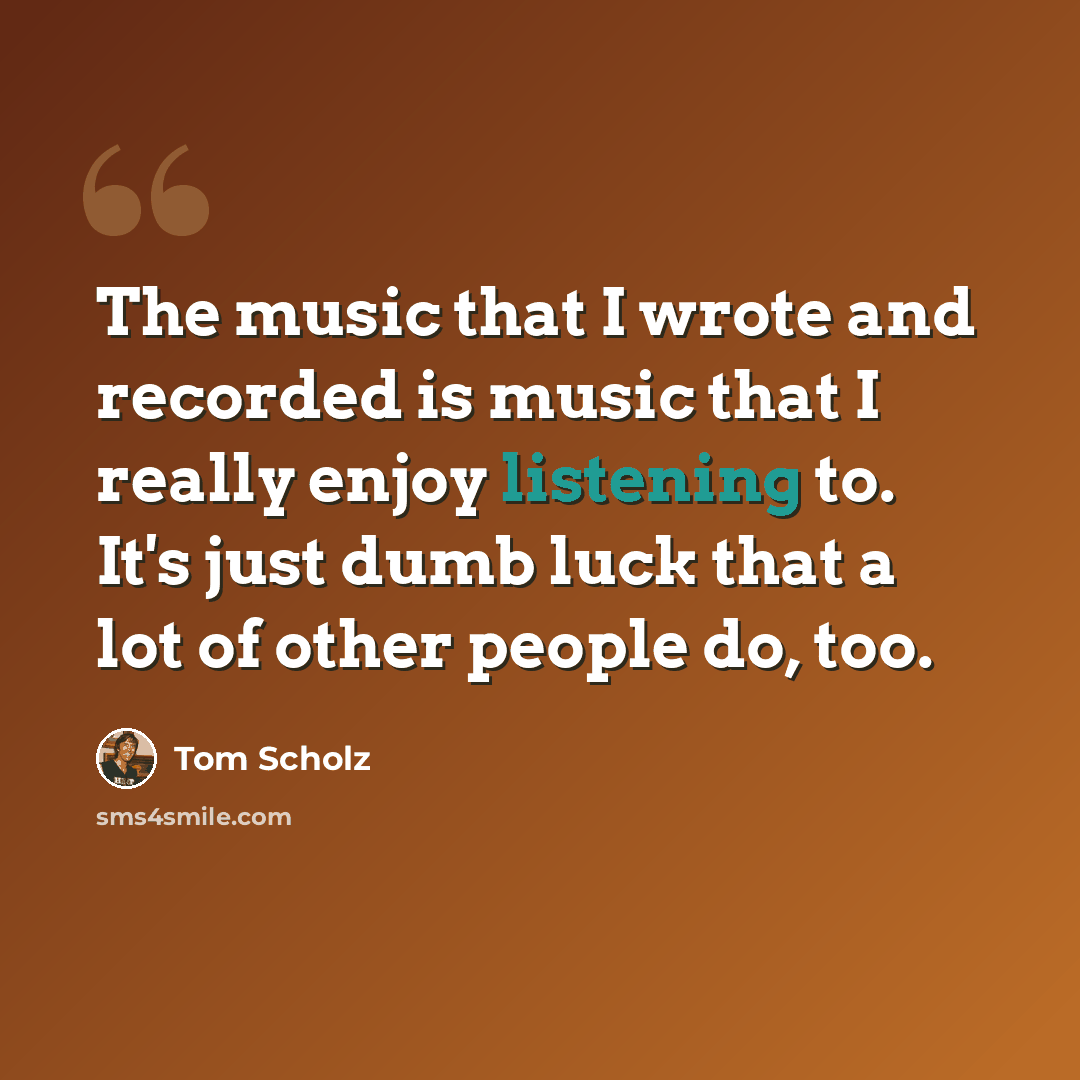“The music that I wrote and recorded is music that I really enjoy listening to. It's just dumb luck that a lot of other people do, too.” quote by Tom Scholz
