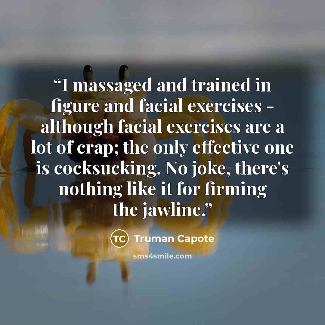 “I massaged and trained in figure and facial exercises - although facial exercises are a lot of crap; the only effective one is cocksucking. No joke, there's nothing like it for firming the jawline.” quote by Truman Capote