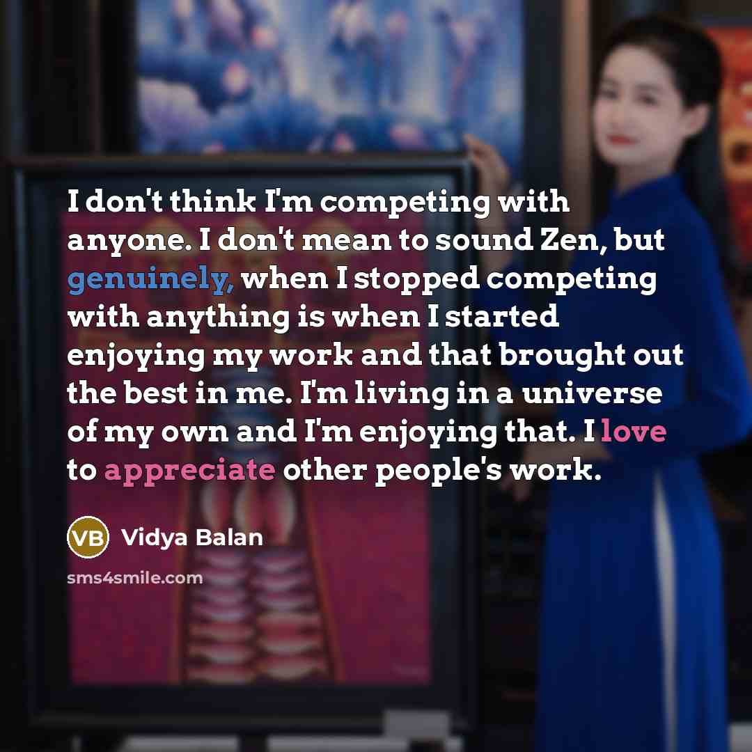 “I don't think I'm competing with anyone. I don't mean to sound Zen, but genuinely, when I stopped competing with anything is when I started enjoying my work and that brought out the best in me. I'm living in a universe of my own and I'm enjoying that. I love to appreciate other people's work.” quote by Vidya Balan